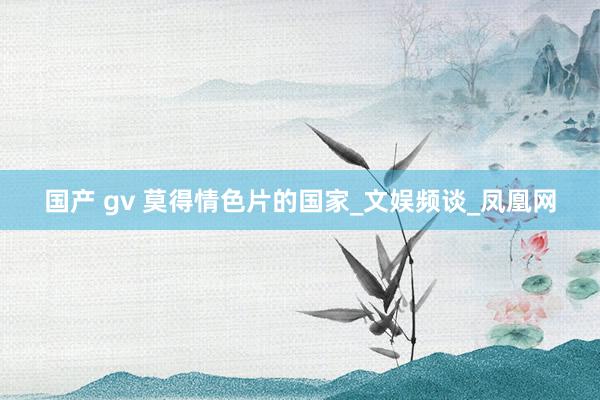 国产 gv 莫得情色片的国家_文娱频谈_凤凰网