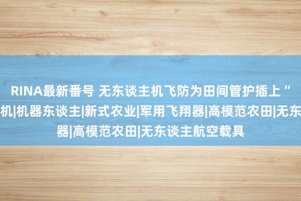 RINA最新番号 无东谈主机飞防为田间管护插上“科技翅膀”|农机|机器东谈主|新式农业|军用飞翔器|高模范农田|无东谈主航空载具