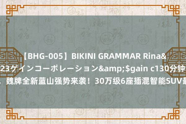 【BHG-005】BIKINI GRAMMAR Rina</a>2017-04-23ゲインコーポレーション&$gain c130分钟 8月21日，魏牌全新蓝山强势来袭！30万级6座插混智能SUV最优选|suv|智能化|智能驾驶|智能座舱