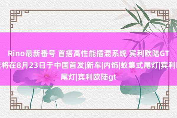 Rino最新番号 首搭高性能插混系统 宾利欧陆GT极致版将在8月23日于中国首发|新车|内饰|蚁集式尾灯|宾利欧陆gt