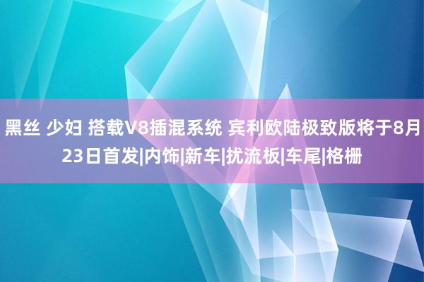 黑丝 少妇 搭载V8插混系统 宾利欧陆极致版将于8月23日首发|内饰|新车|扰流板|车尾|格栅