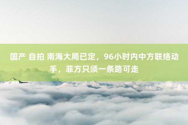 国产 自拍 南海大局已定，96小时内中方联络动手，菲方只须一条路可走