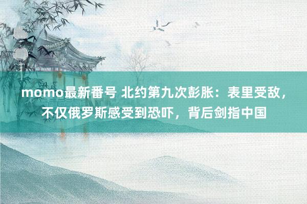 momo最新番号 北约第九次彭胀：表里受敌，不仅俄罗斯感受到恐吓，背后剑指中国