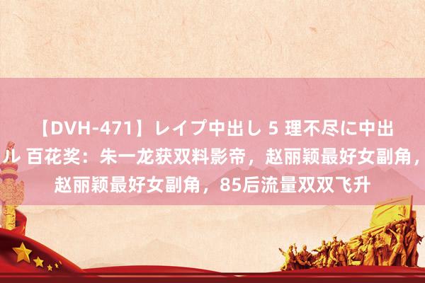 【DVH-471】レイプ中出し 5 理不尽に中出しされた7人のギャル 百花奖：朱一龙获双料影帝，赵丽颖最好女副角，85后流量双双飞升