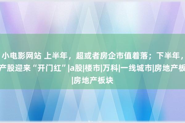 小电影网站 上半年，超或者房企市值着落；下半年，地产股迎来“开门红”|a股|楼市|万科|一线城市|房地产板块