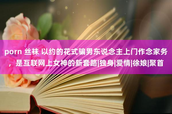 porn 丝袜 以约的花式骗男东说念主上门作念家务，是互联网上女神的新套路|独身|爱情|徐娘|聚首