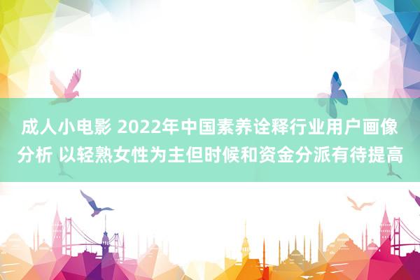 成人小电影 2022年中国素养诠释行业用户画像分析 以轻熟女性为主但时候和资金分派有待提高