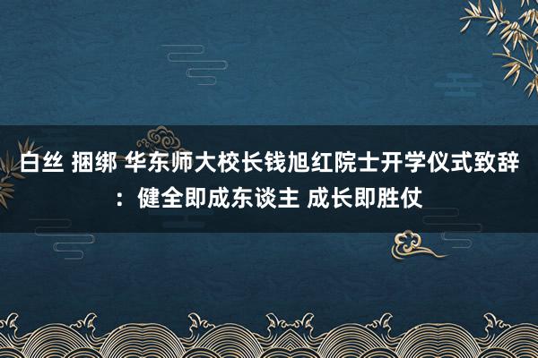 白丝 捆绑 华东师大校长钱旭红院士开学仪式致辞：健全即成东谈主 成长即胜仗