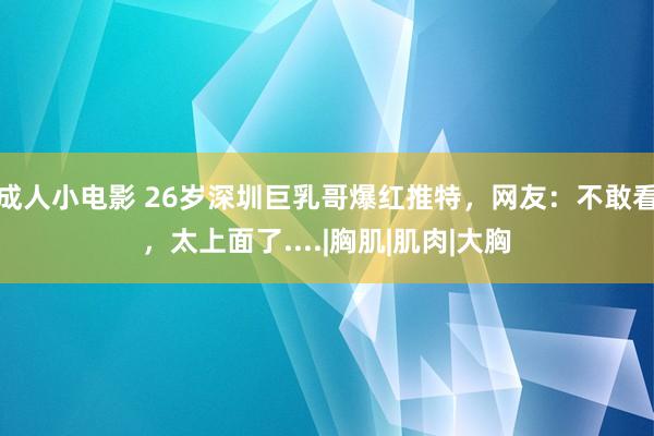 成人小电影 26岁深圳巨乳哥爆红推特，网友：不敢看，太上面了....|胸肌|肌肉|大胸