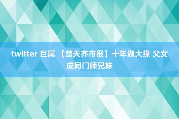 twitter 巨屌 【楚天齐市报】十年湖大缘 父女成同门师兄妹