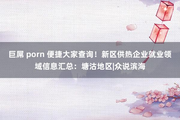 巨屌 porn 便捷大家查询！新区供热企业就业领域信息汇总：塘沽地区|众说滨海