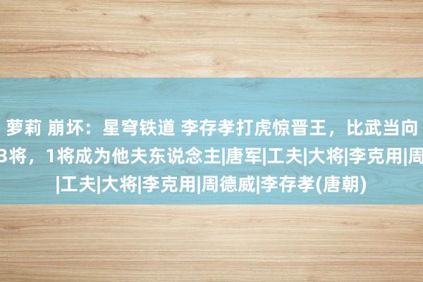 萝莉 崩坏：星穹铁道 李存孝打虎惊晋王，比武当向前卫！初上阵勇擒3将，1将成为他夫东说念主|唐军|工夫|大将|李克用|周德威|李存孝(唐朝)