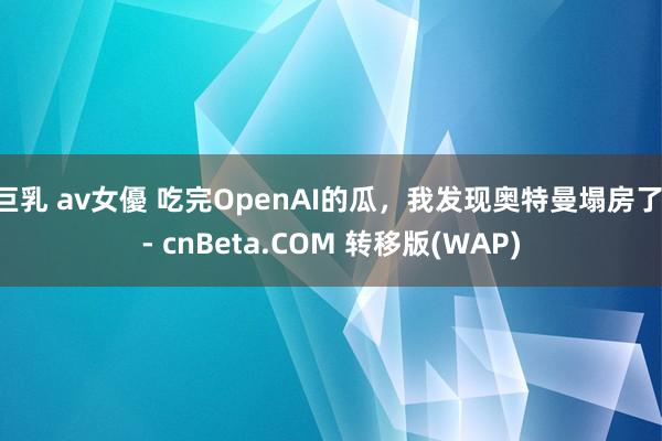 巨乳 av女優 吃完OpenAI的瓜，我发现奥特曼塌房了 - cnBeta.COM 转移版(WAP)