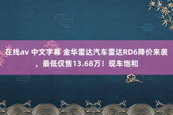 在线av 中文字幕 金华雷达汽车雷达RD6降价来袭，最低仅售13.68万！现车饱和