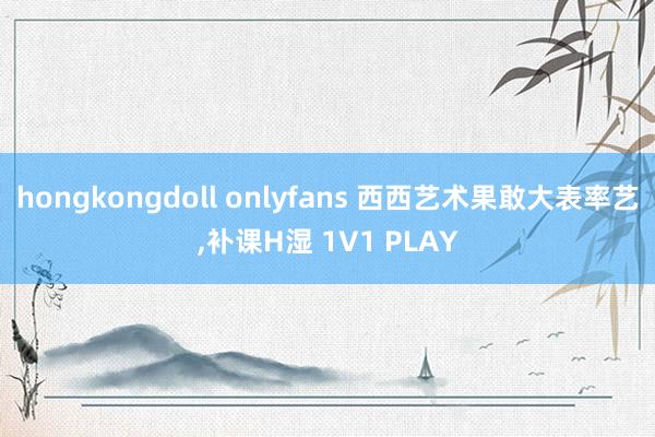 hongkongdoll onlyfans 西西艺术果敢大表率艺，补课H湿 1V1 PLAY