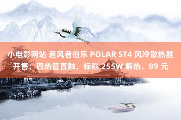 小电影网站 追风者伯乐 POLAR ST4 风冷散热器开售：四热管直触，标称 255W 解热，89 元