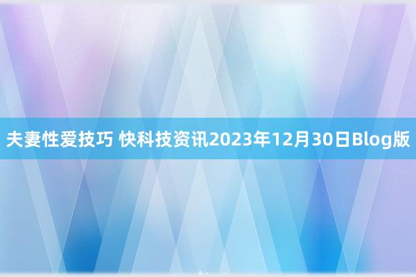 夫妻性爱技巧 快科技资讯2023年12月30日Blog版