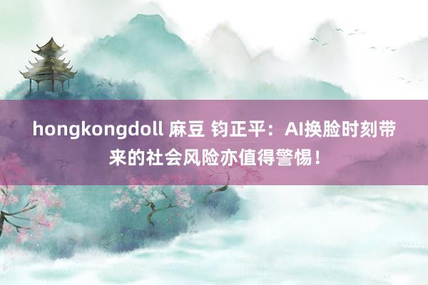 hongkongdoll 麻豆 钧正平：﻿AI换脸时刻带来的社会风险亦值得警惕！