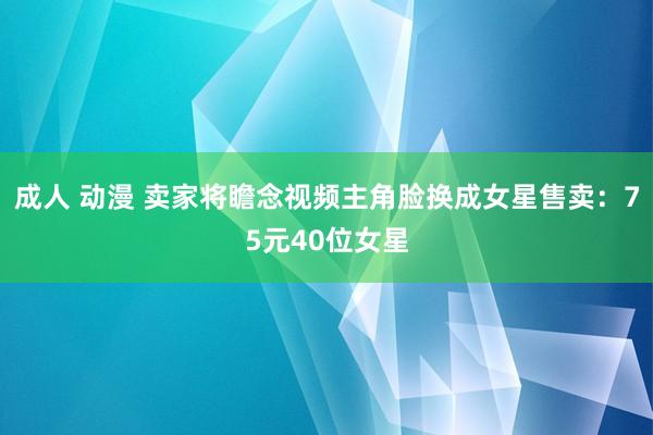 成人 动漫 卖家将瞻念视频主角脸换成女星售卖：75元40位女星