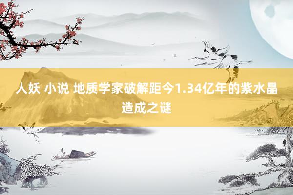 人妖 小说 地质学家破解距今1.34亿年的紫水晶造成之谜