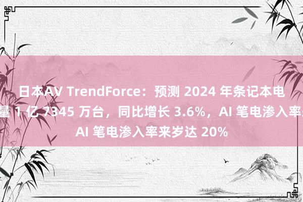 日本AV TrendForce：预测 2024 年条记本电脑全年出货量 1 亿 7345 万台，同比增长 3.6%，AI 笔电渗入率来岁达 20%