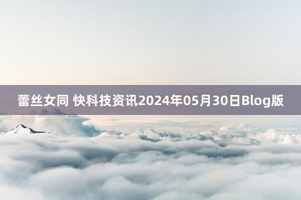 蕾丝女同 快科技资讯2024年05月30日Blog版