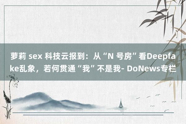 萝莉 sex 科技云报到：从“N 号房”看Deepfake乱象，若何贯通“我”不是我- DoNews专栏