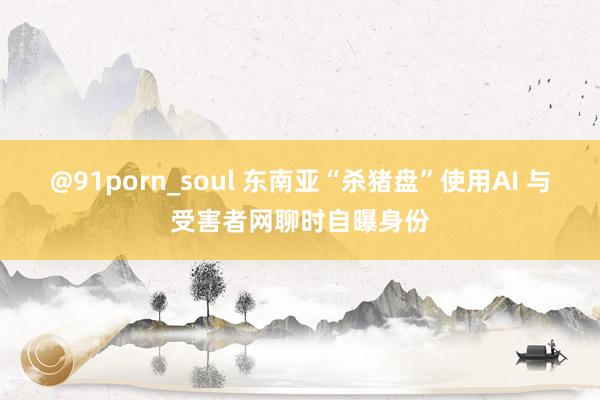 @91porn_soul 东南亚“杀猪盘”使用AI 与受害者网聊时自曝身份