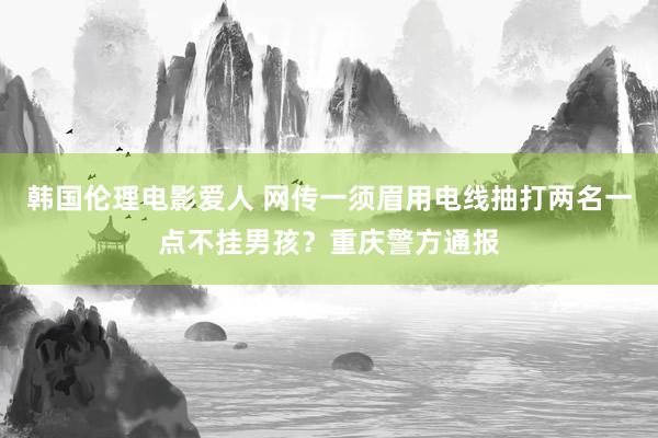 韩国伦理电影爱人 网传一须眉用电线抽打两名一点不挂男孩？重庆警方通报