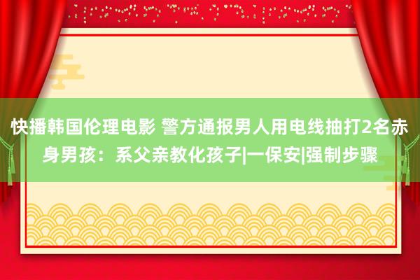 快播韩国伦理电影 警方通报男人用电线抽打2名赤身男孩：系父亲教化孩子|一保安|强制步骤