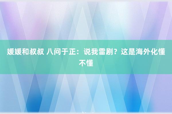 媛媛和叔叔 八问于正：说我雷剧？这是海外化懂不懂