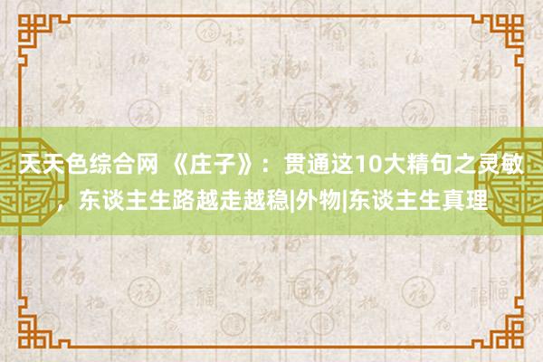 天天色综合网 《庄子》：贯通这10大精句之灵敏，东谈主生路越走越稳|外物|东谈主生真理