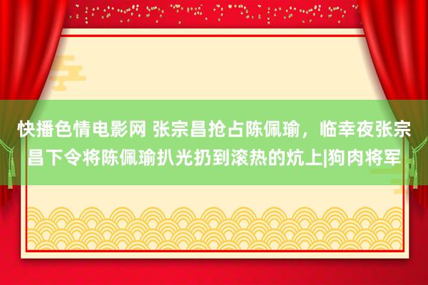 快播色情电影网 张宗昌抢占陈佩瑜，临幸夜张宗昌下令将陈佩瑜扒光扔到滚热的炕上|狗肉将军