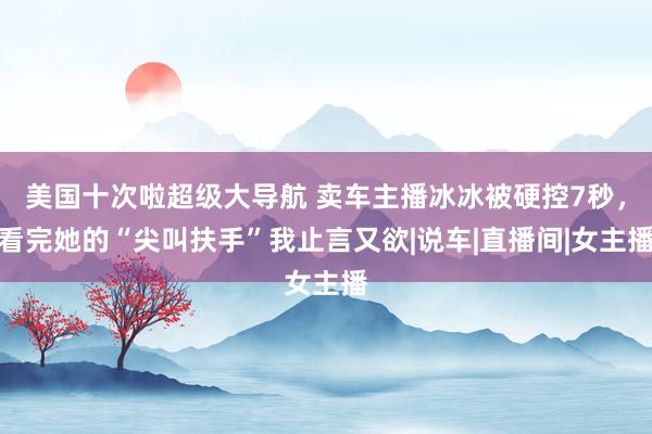 美国十次啦超级大导航 卖车主播冰冰被硬控7秒，看完她的“尖叫扶手”我止言又欲|说车|直播间|女主播