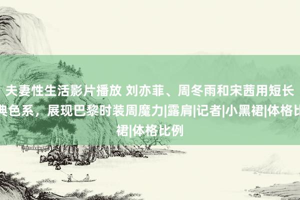 夫妻性生活影片播放 刘亦菲、周冬雨和宋茜用短长经典色系，展现巴黎时装周魔力|露肩|记者|小黑裙|体格比例