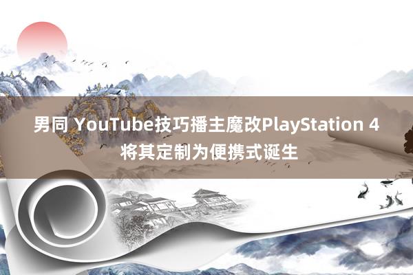 男同 YouTube技巧播主魔改PlayStation 4 将其定制为便携式诞生