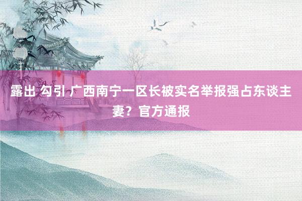 露出 勾引 广西南宁一区长被实名举报强占东谈主妻？官方通报