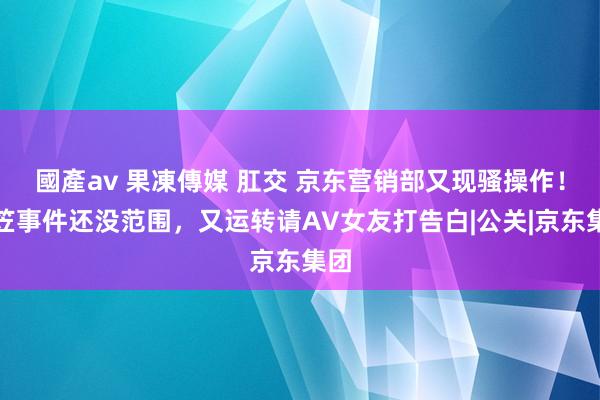 國產av 果凍傳媒 肛交 京东营销部又现骚操作！杨笠事件还没范围，又运转请AV女友打告白|公关|京东集团