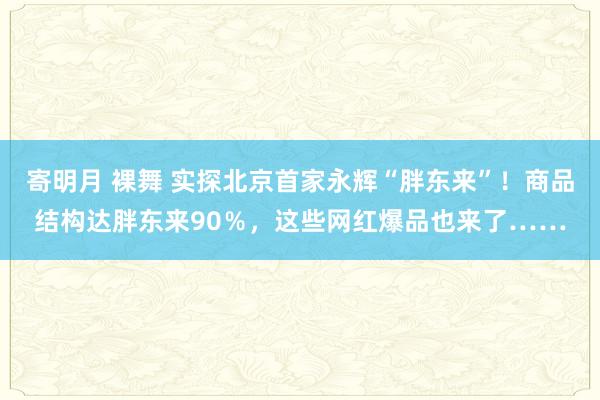 寄明月 裸舞 实探北京首家永辉“胖东来”！商品结构达胖东来90％，这些网红爆品也来了……