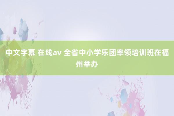 中文字幕 在线av 全省中小学乐团率领培训班在福州举办