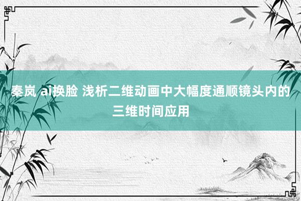 秦岚 ai换脸 浅析二维动画中大幅度通顺镜头内的三维时间应用