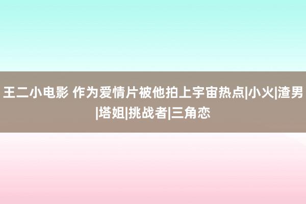 王二小电影 作为爱情片被他拍上宇宙热点|小火|渣男|塔姐|挑战者|三角恋