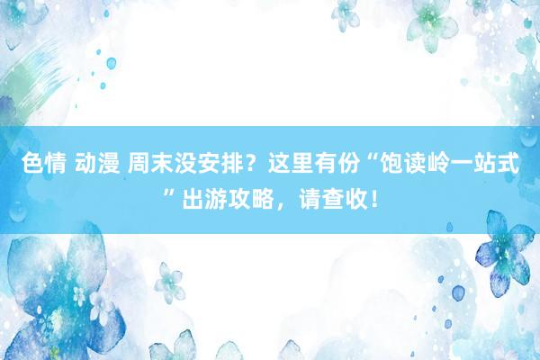 色情 动漫 周末没安排？这里有份“饱读岭一站式”出游攻略，请查收！