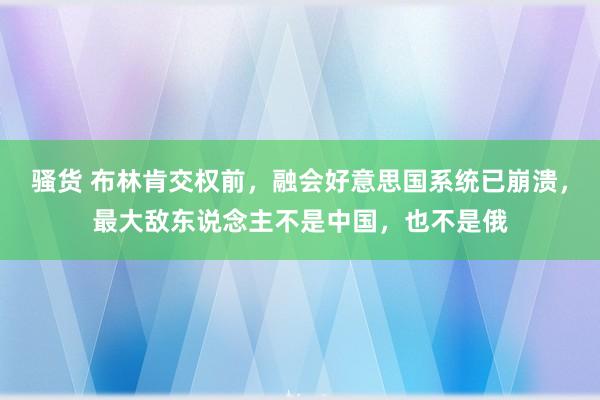 骚货 布林肯交权前，融会好意思国系统已崩溃，最大敌东说念主不是中国，也不是俄