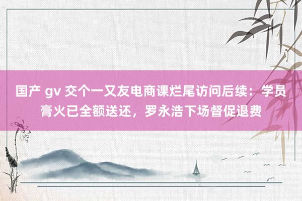 国产 gv 交个一又友电商课烂尾访问后续：学员膏火已全额送还，罗永浩下场督促退费