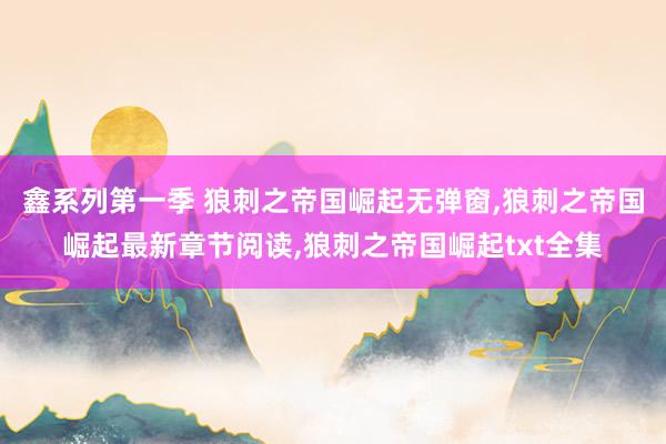 鑫系列第一季 狼刺之帝国崛起无弹窗，狼刺之帝国崛起最新章节阅读，狼刺之帝国崛起txt全集