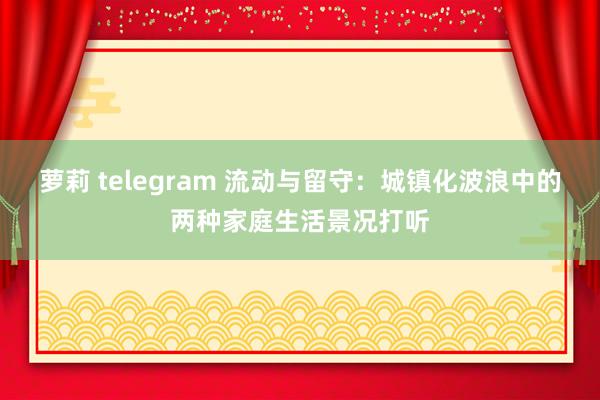 萝莉 telegram 流动与留守：城镇化波浪中的两种家庭生活景况打听