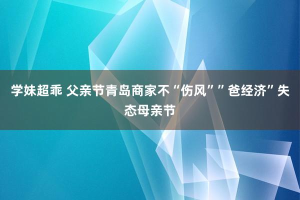 学妹超乖 父亲节青岛商家不“伤风””爸经济”失态母亲节