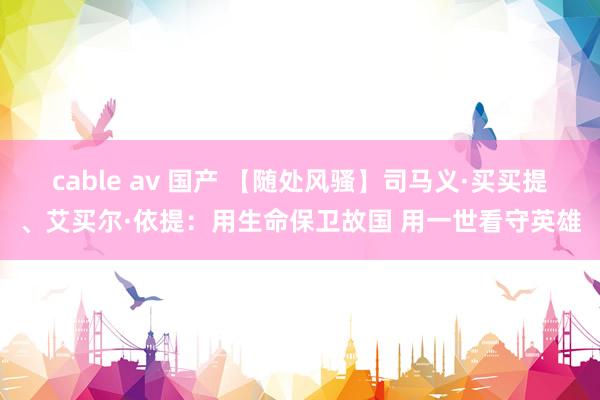 cable av 国产 【随处风骚】司马义·买买提、艾买尔·依提：用生命保卫故国 用一世看守英雄