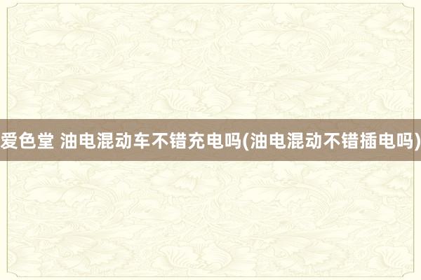 爱色堂 油电混动车不错充电吗(油电混动不错插电吗)